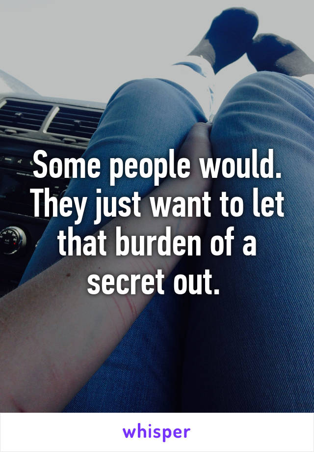 Some people would. They just want to let that burden of a secret out. 