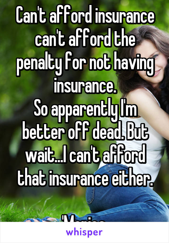 Can't afford insurance can't afford the penalty for not having insurance.
So apparently I'm better off dead. But wait...I can't afford that insurance either.

'Merica 