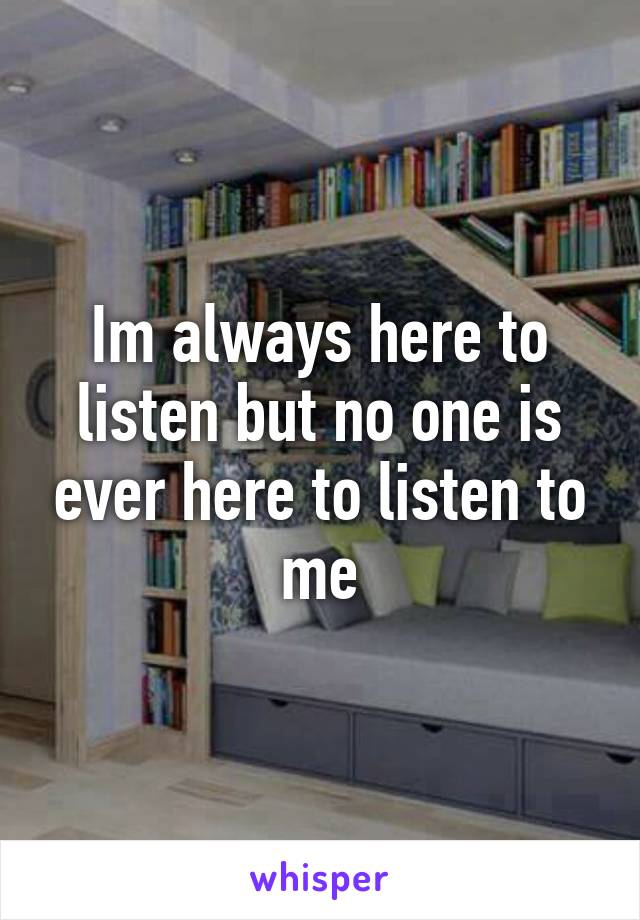 Im always here to listen but no one is ever here to listen to me