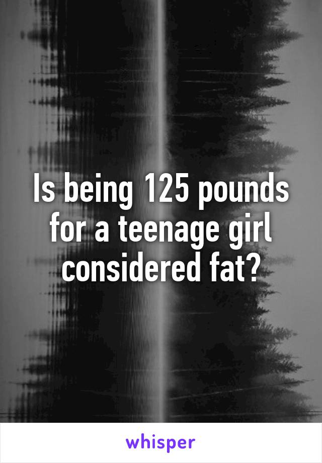 Is being 125 pounds for a teenage girl considered fat?