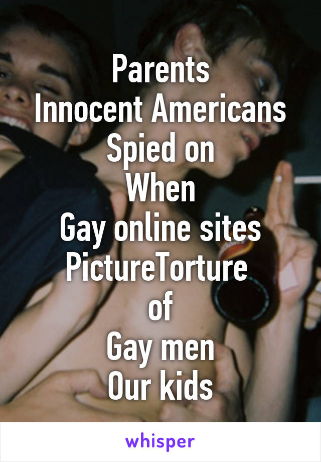 Parents
Innocent Americans
Spied on
When
Gay online sites
PictureTorture 
of
Gay men
Our kids