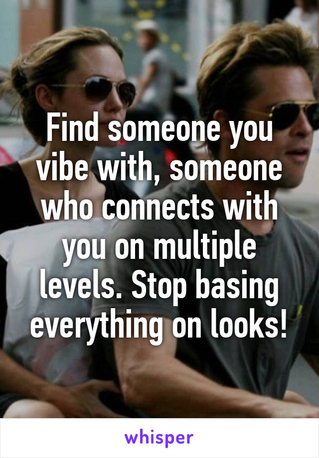 Find someone you vibe with, someone who connects with you on multiple levels. Stop basing everything on looks!