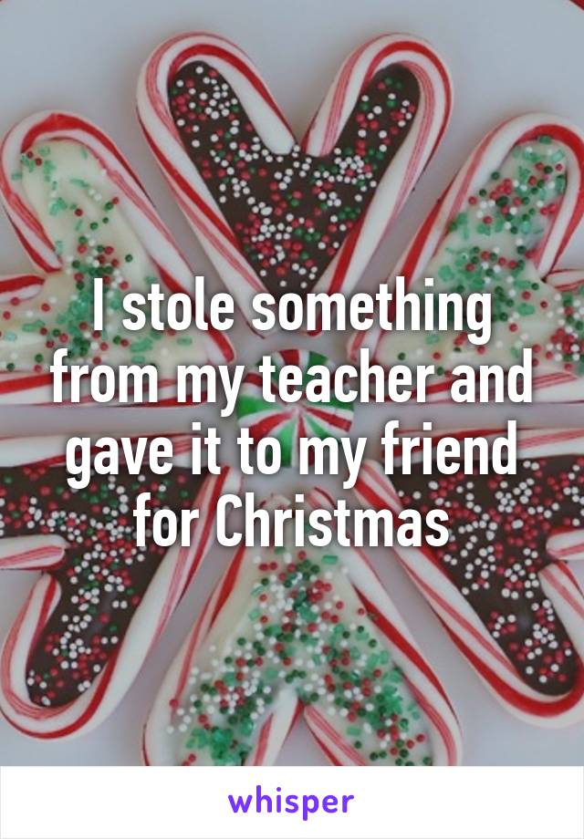 I stole something from my teacher and gave it to my friend for Christmas