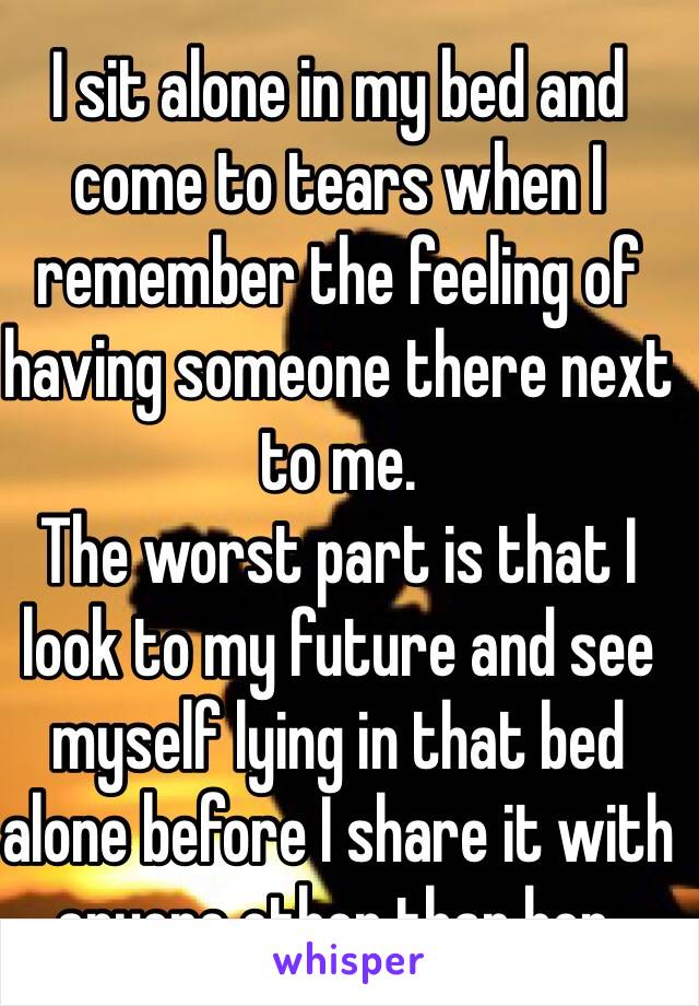 I sit alone in my bed and come to tears when I remember the feeling of having someone there next to me.
The worst part is that I look to my future and see myself lying in that bed alone before I share it with anyone other than her.