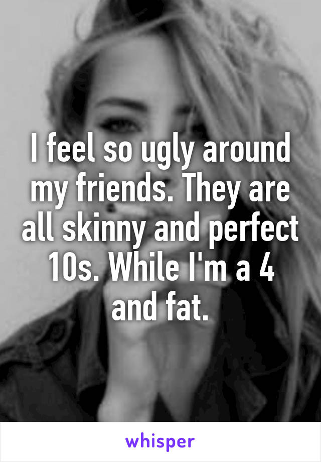 I feel so ugly around my friends. They are all skinny and perfect 10s. While I'm a 4 and fat.