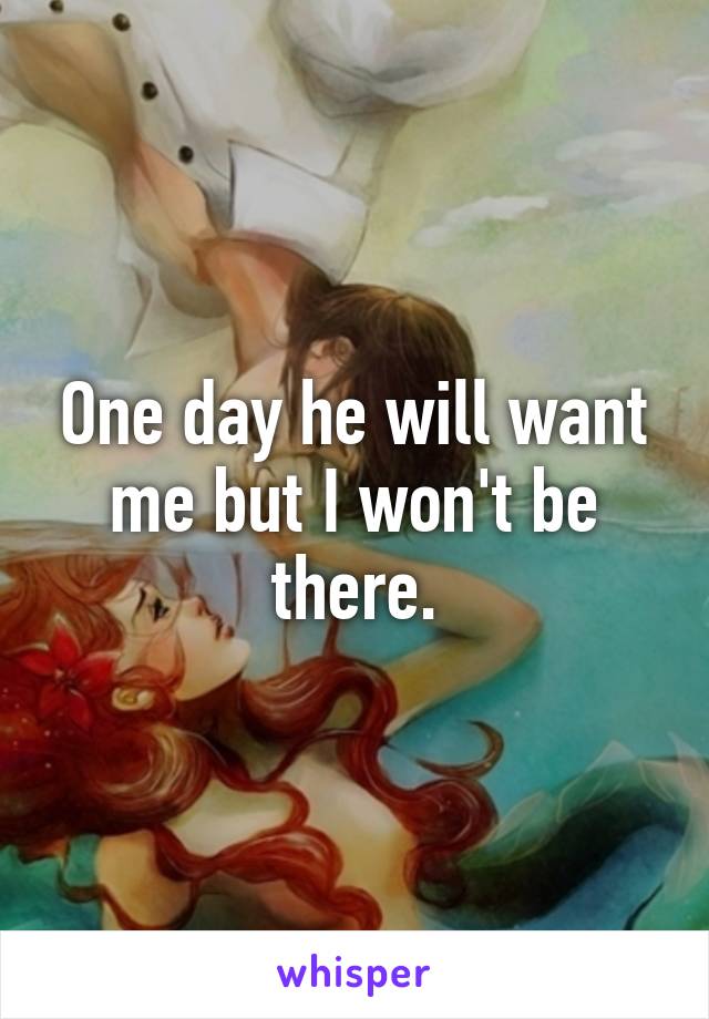 One day he will want me but I won't be there.