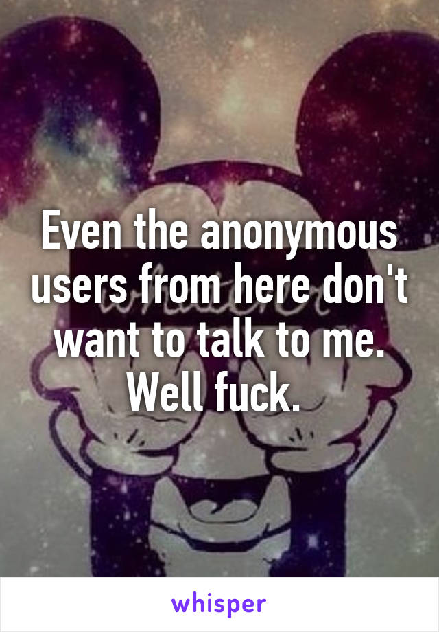 Even the anonymous users from here don't want to talk to me. Well fuck. 