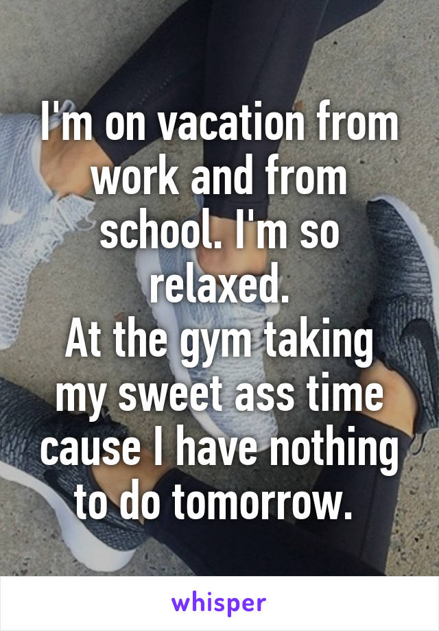 I'm on vacation from work and from school. I'm so relaxed.
At the gym taking my sweet ass time cause I have nothing to do tomorrow. 