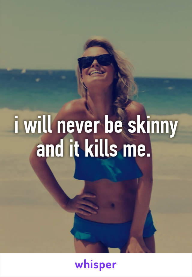 i will never be skinny and it kills me. 