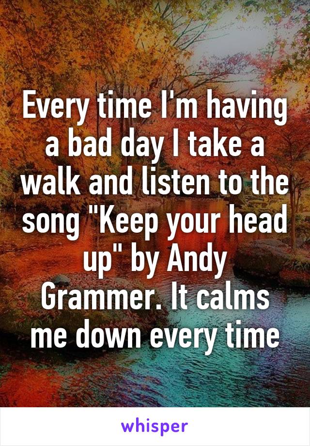 Every time I'm having a bad day I take a walk and listen to the song "Keep your head up" by Andy Grammer. It calms me down every time