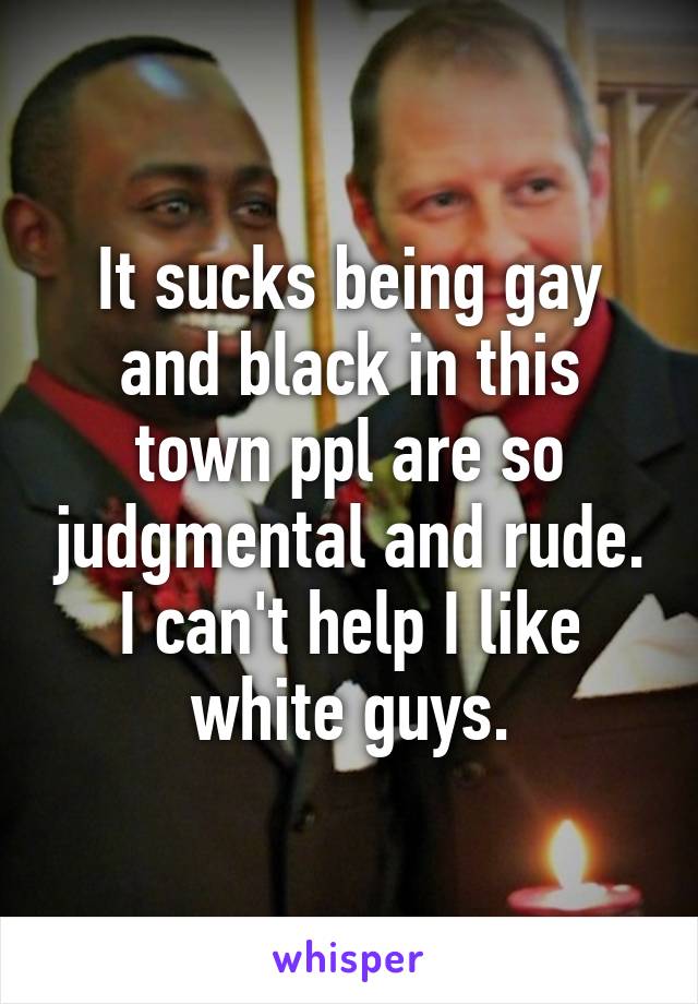 It sucks being gay and black in this town ppl are so judgmental and rude. I can't help I like white guys.