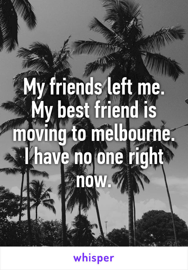 My friends left me.
My best friend is moving to melbourne.
I have no one right now.