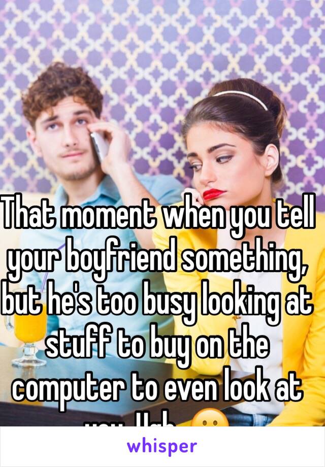 That moment when you tell your boyfriend something, but he's too busy looking at stuff to buy on the computer to even look at you. Ugh. 😕