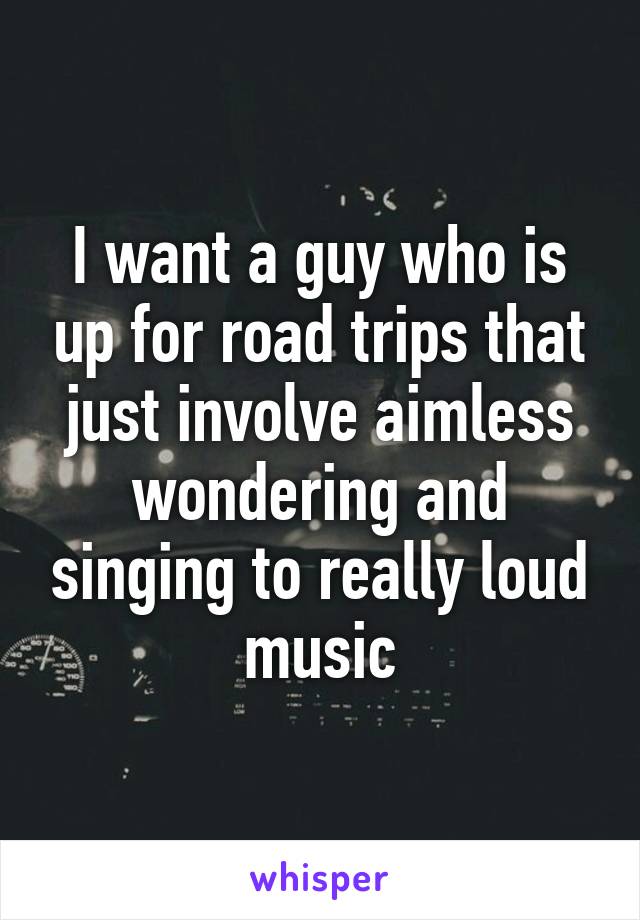 I want a guy who is up for road trips that just involve aimless wondering and singing to really loud music