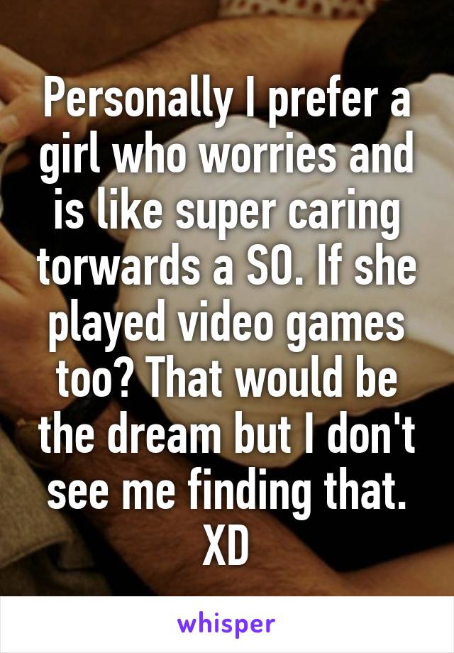 Personally I prefer a girl who worries and is like super caring torwards a SO. If she played video games too? That would be the dream but I don't see me finding that. XD