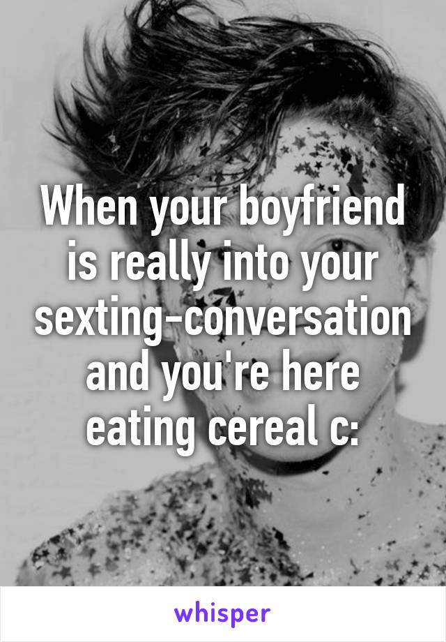 When your boyfriend is really into your sexting-conversation and you're here eating cereal c: