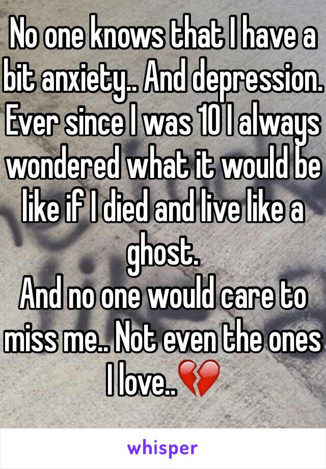 No one knows that I have a bit anxiety.. And depression.
Ever since I was 10 I always wondered what it would be like if I died and live like a ghost. 
And no one would care to miss me.. Not even the ones I love..💔