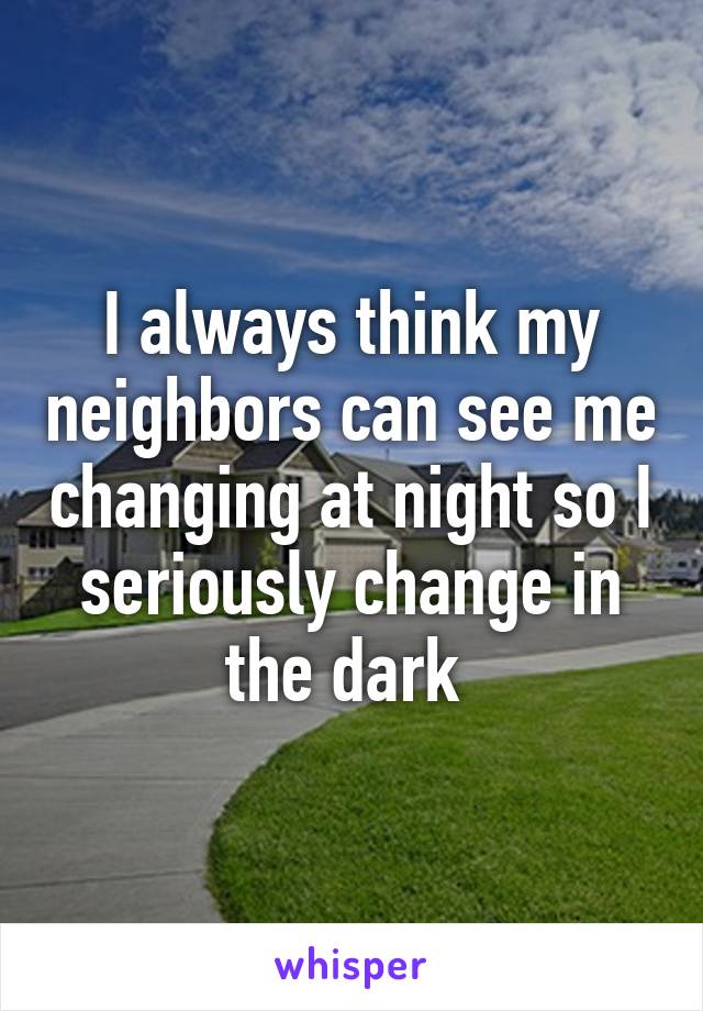 I always think my neighbors can see me changing at night so I seriously change in the dark 