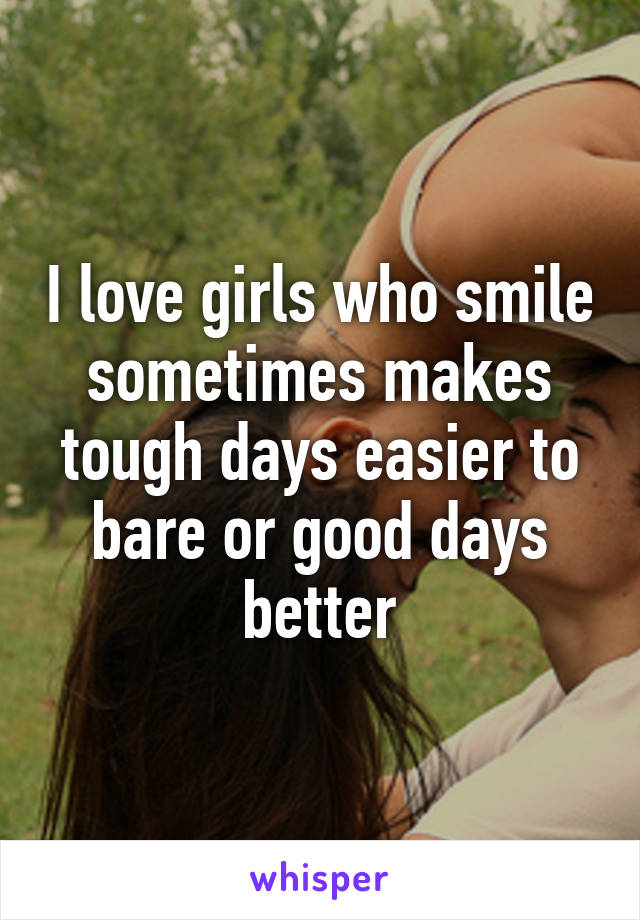 I love girls who smile sometimes makes tough days easier to bare or good days better