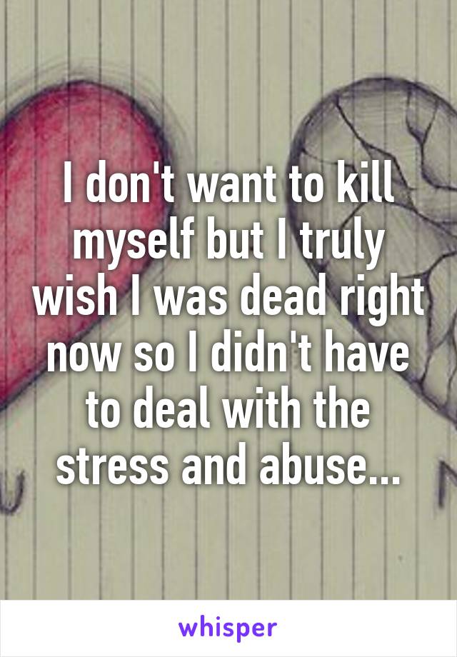 I don't want to kill myself but I truly wish I was dead right now so I didn't have to deal with the stress and abuse...