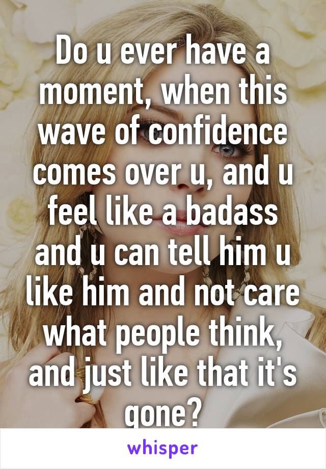 Do u ever have a moment, when this wave of confidence comes over u, and u feel like a badass and u can tell him u like him and not care what people think, and just like that it's gone?