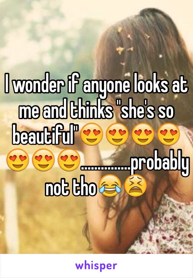 I wonder if anyone looks at me and thinks "she's so beautiful"😍😍😍😍😍😍😍...............probably not tho😂😫