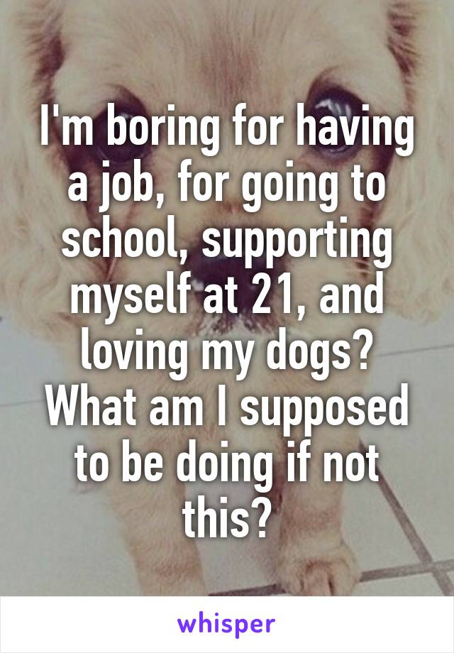 I'm boring for having a job, for going to school, supporting myself at 21, and loving my dogs? What am I supposed to be doing if not this?