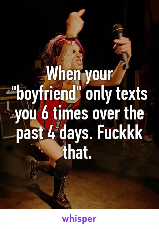 When your "boyfriend" only texts you 6 times over the past 4 days. Fuckkk that. 