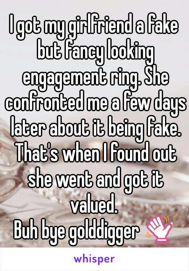 I got my girlfriend a fake but fancy looking engagement ring. She confronted me a few days later about it being fake. That's when I found out she went and got it valued. 
Buh bye golddigger 👋