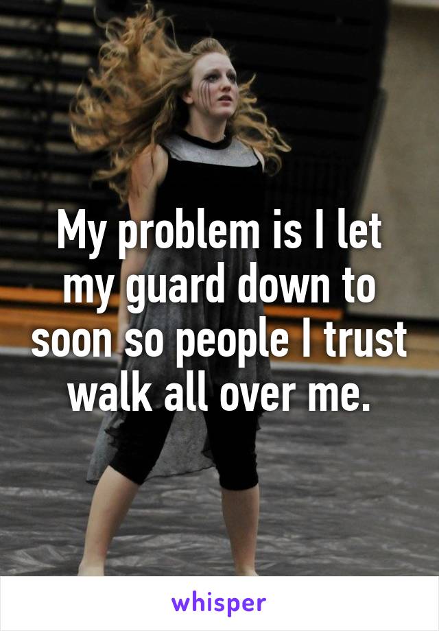 My problem is I let my guard down to soon so people I trust walk all over me.