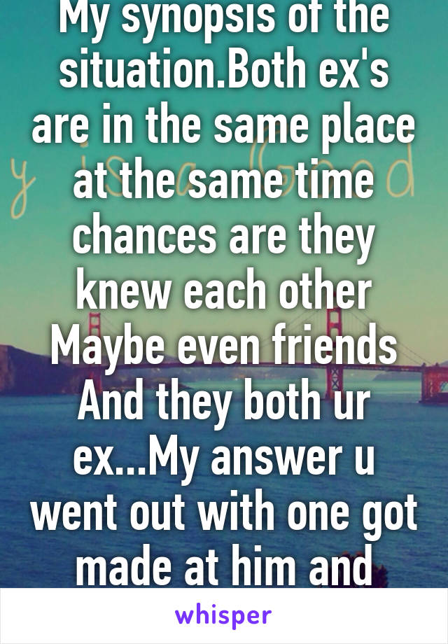 My synopsis of the situation.Both ex's are in the same place at the same time chances are they knew each other Maybe even friends And they both ur ex...My answer u went out with one got made at him and fucked his friend 