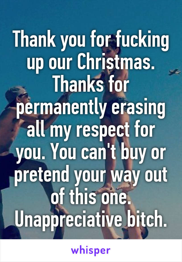 Thank you for fucking up our Christmas. Thanks for permanently erasing all my respect for you. You can't buy or pretend your way out of this one. Unappreciative bitch.