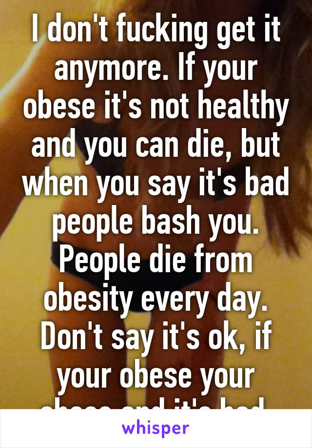 I don't fucking get it anymore. If your obese it's not healthy and you can die, but when you say it's bad people bash you. People die from obesity every day. Don't say it's ok, if your obese your obese and it's bad 