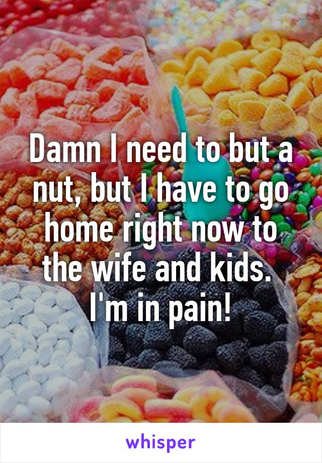 Damn I need to but a nut, but I have to go home right now to the wife and kids. 
I'm in pain!