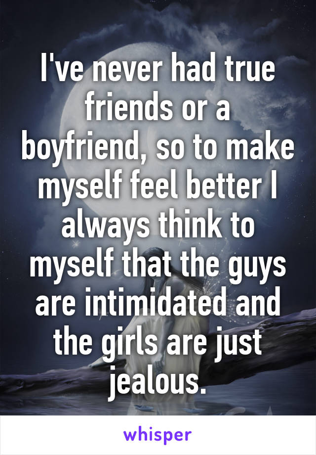 I've never had true friends or a boyfriend, so to make myself feel better I always think to myself that the guys are intimidated and the girls are just jealous.