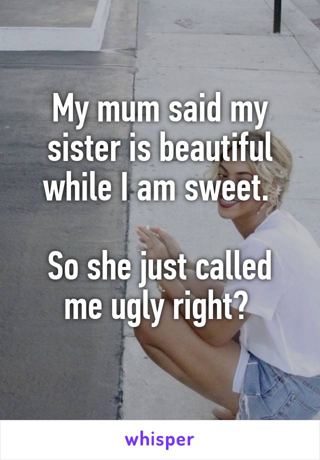 My mum said my sister is beautiful while I am sweet. 

So she just called me ugly right? 
