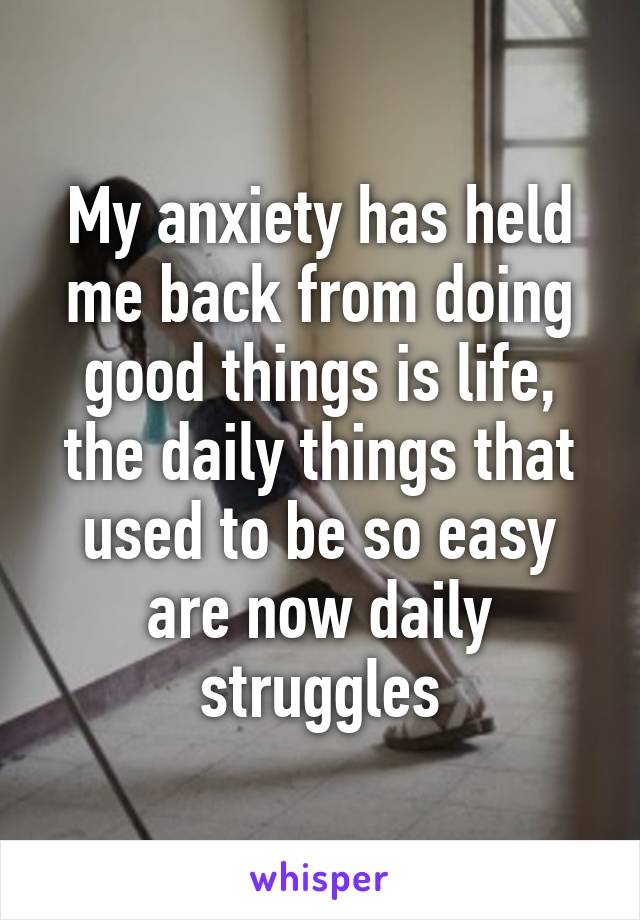 My anxiety has held me back from doing good things is life, the daily things that used to be so easy are now daily struggles