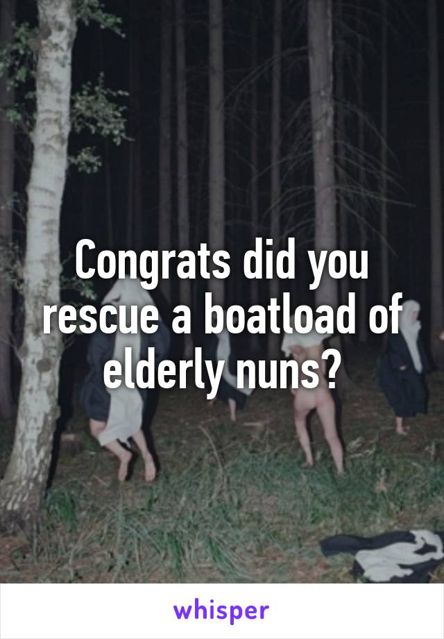 Congrats did you rescue a boatload of elderly nuns?