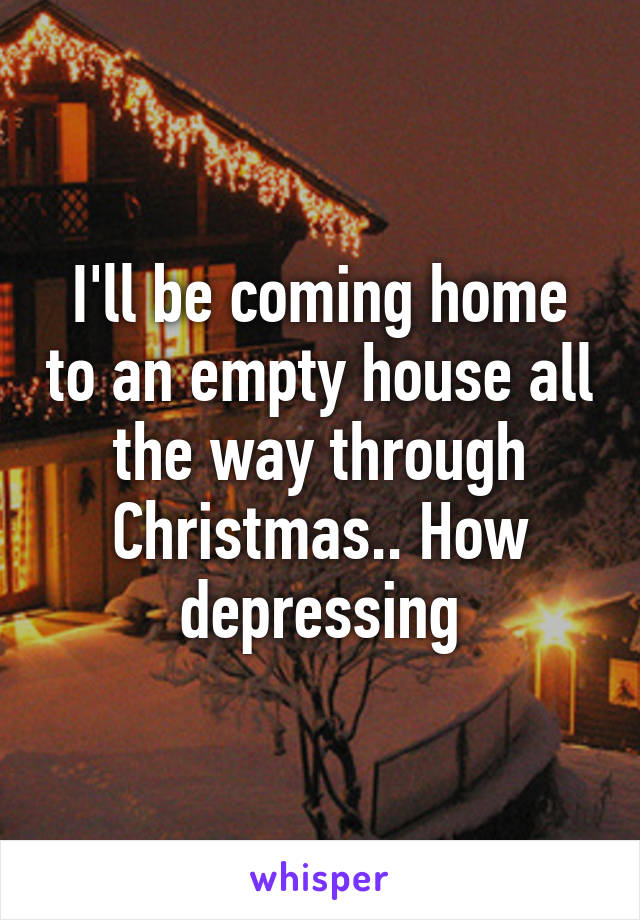 I'll be coming home to an empty house all the way through Christmas.. How depressing