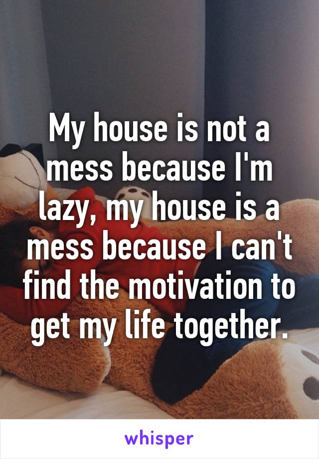 My house is not a mess because I'm lazy, my house is a mess because I can't find the motivation to get my life together.