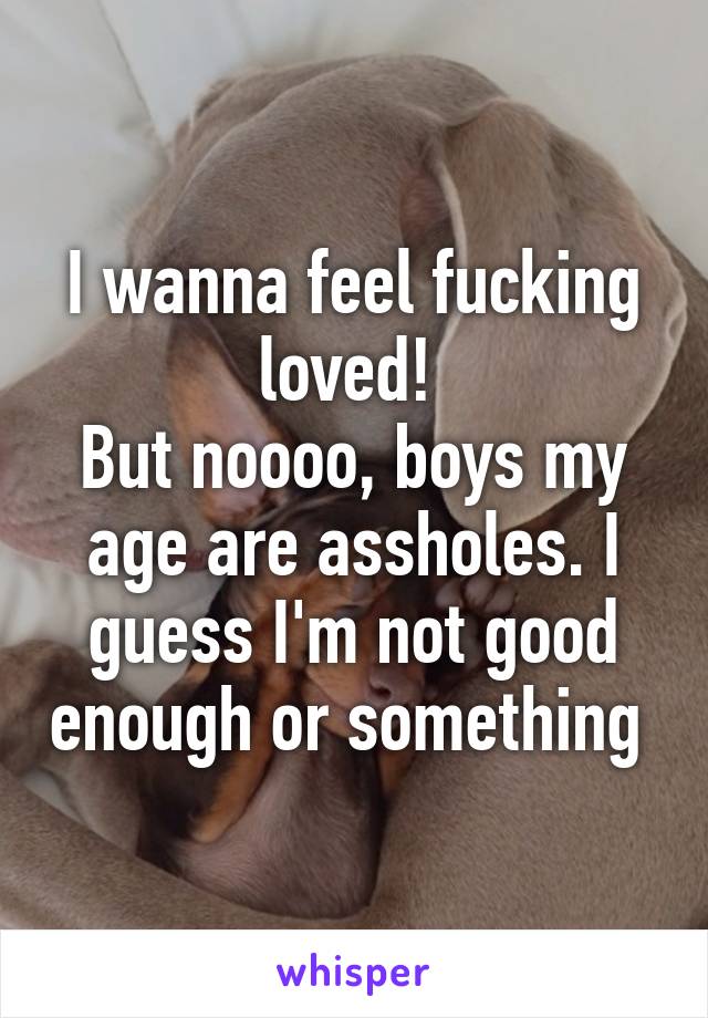 I wanna feel fucking loved! 
But noooo, boys my age are assholes. I guess I'm not good enough or something 