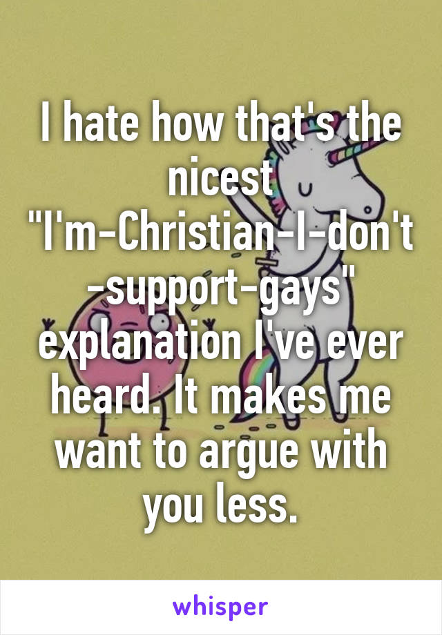 I hate how that's the nicest "I'm-Christian-I-don't-support-gays" explanation I've ever heard. It makes me want to argue with you less.