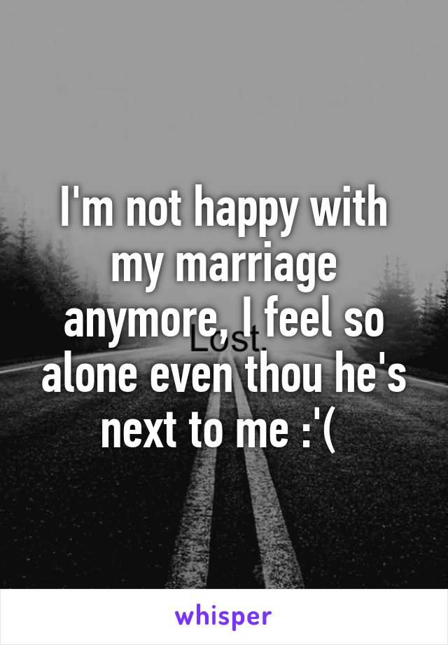 I'm not happy with my marriage anymore, I feel so alone even thou he's next to me :'( 