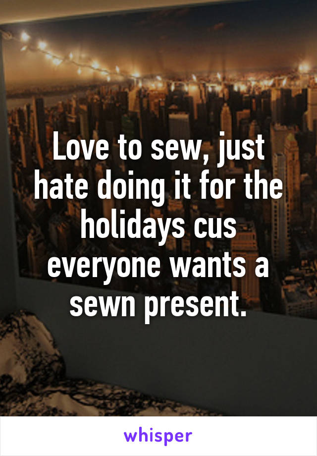 Love to sew, just hate doing it for the holidays cus everyone wants a sewn present.