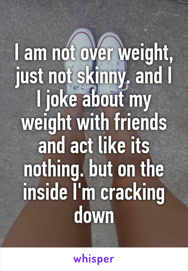 I am not over weight, just not skinny. and I I joke about my weight with friends and act like its nothing. but on the inside I'm cracking down