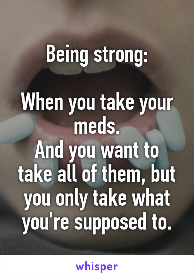 Being strong:

When you take your meds.
And you want to take all of them, but you only take what you're supposed to.