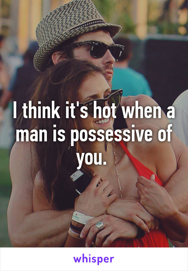 I think it's hot when a man is possessive of you. 