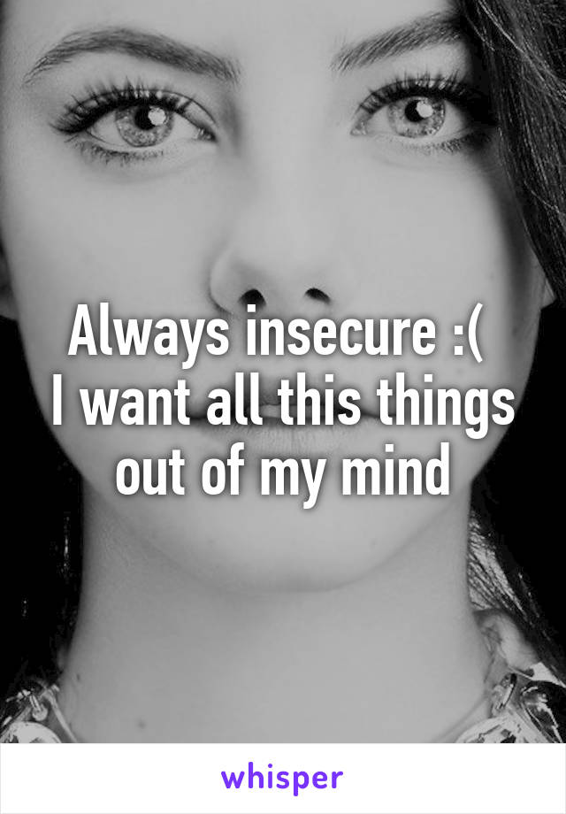 Always insecure :( 
I want all this things out of my mind