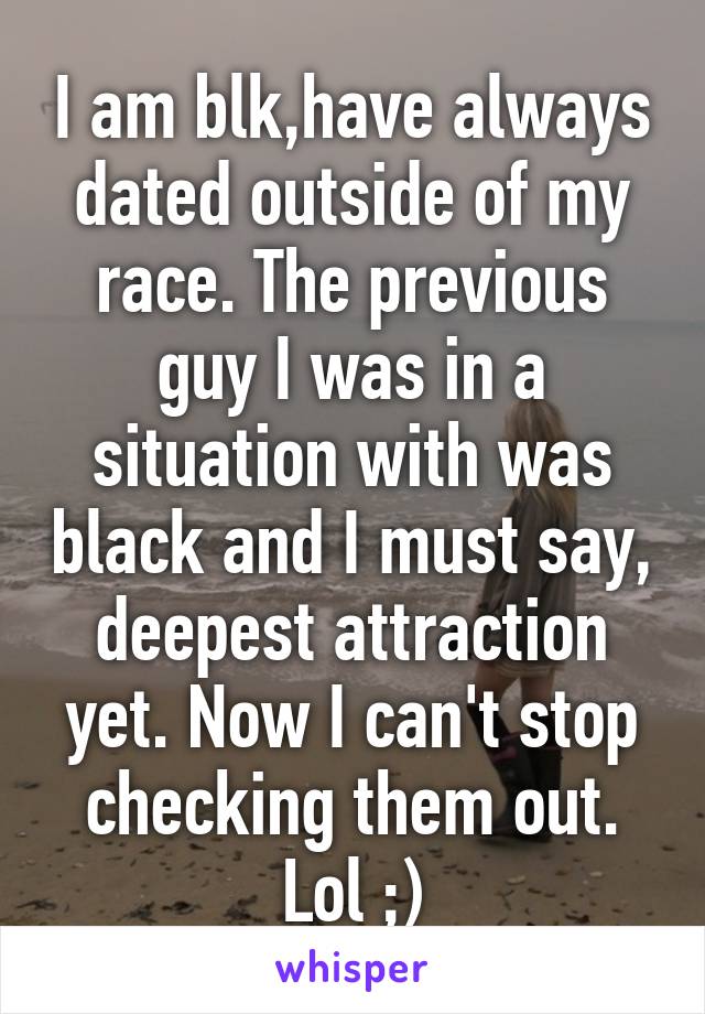 I am blk,have always dated outside of my race. The previous guy I was in a situation with was black and I must say, deepest attraction yet. Now I can't stop checking them out. Lol ;)