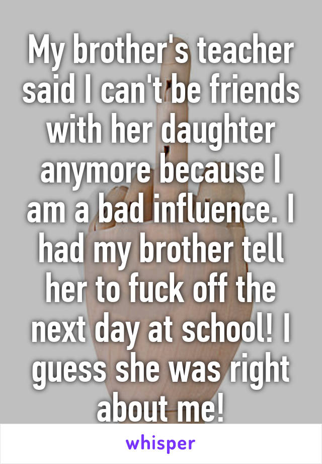 My brother's teacher said I can't be friends with her daughter anymore because I am a bad influence. I had my brother tell her to fuck off the next day at school! I guess she was right about me!